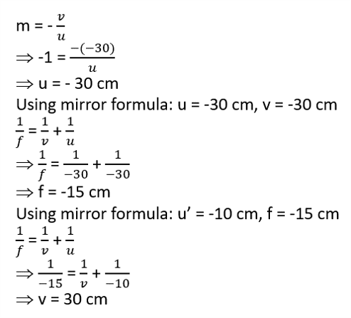 The image of an object formed by a mirror is real, inverted and is of magnification -1. If the image is at the distance of 30 cm from the mirror, where is the object placed? Find the position of the image if the object is now moved 20 cm towards the mirror